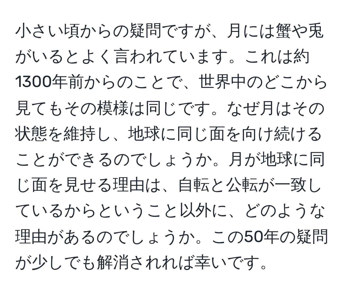 小さい頃からの疑問ですが、月には蟹や兎がいるとよく言われています。これは約1300年前からのことで、世界中のどこから見てもその模様は同じです。なぜ月はその状態を維持し、地球に同じ面を向け続けることができるのでしょうか。月が地球に同じ面を見せる理由は、自転と公転が一致しているからということ以外に、どのような理由があるのでしょうか。この50年の疑問が少しでも解消されれば幸いです。