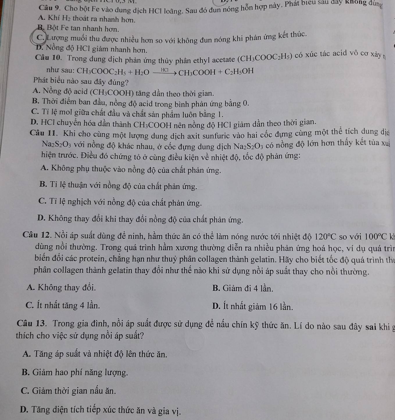 Cho bột Fe vào dung dịch HCl loãng. Sau đó đun nóng hỗn hợp này. Phát biểu sau đay knong đúng
A. Khí H_2 thoát ra nhanh hơn.
B Bột Fe tan nhanh hơn.
C. Lượng muối thu được nhiều hơn so với không đun nóng khi phản ứng kết thúc.
D. Nồng độ HCl giảm nhanh hơn.
Câu 10. Trong dung dịch phản ứng thủy phân ethyl acetate (CH_3COOC_2H_5) có xúc tác acid vô cơ xảy ŋ
như sau: CH_3COOC_2H_5+H_2Oxrightarrow HClCH_3COOH+C_2H_5OH
Phát biểu nào sau đây đúng?
A. Nồng độ acid (CH_3COO (H) tăng dần theo thời gian.
B. Thời điểm ban đầu, nồng độ acid trong bình phản ứng bằng 0.
C. Tỉ lệ mol giữa chất đầu và chất sản phẩm luôn bằng 1.
D. HCl chuyển hóa dần thành CH₃COOH nên nồng độ HCl giảm dần theo thời gian.
Câu 11. Khi cho cùng một lượng dung dịch axit sunfuric vào hai cốc đựng cùng một thể tích dung dịc
Na_2S_2O_3 với nồng độ khác nhau, ở cốc đựng dung dịch Na_2S_2O_3 có nồng độ lớn hơn thấy kết tủa xuá
hiện trước. Điều đó chứng tỏ ở cùng điều kiện về nhiệt độ, tốc độ phản ứng:
A. Không phụ thuộc vào nồng độ của chất phản ứng.
B. Tỉ lệ thuận với nồng độ của chất phản ứng.
C. Tỉ lệ nghịch với nồng độ của chất phản ứng.
D. Không thay đổi khi thay đổi nồng độ của chất phản ứng.
Câu 12. Nồi áp suất dùng để ninh, hầm thức ăn có thể làm nóng nước tới nhiệt độ 120°C so với 100°C kh
dùng nồi thường. Trong quá trình hầm xương thường diễn ra nhiều phản ứng hoá học, ví dụ quá trìn
biến đổi các protein, chẳng hạn như thuỷ phân collagen thành gelatin. Hãy cho biết tốc độ quá trình thư
phân collagen thành gelatin thay đổi như thế nào khi sử dụng nồi áp suất thay cho nồi thường.
A. Không thay đổi. B. Giảm đi 4 lần.
C. Ít nhất tăng 4 lần. D. Ít nhất giảm 16 lần.
Câu 13. Trong gia đình, nồi áp suất được sử dụng để nấu chín kỹ thức ăn. Lí do nào sau đây sai khi g
thích cho việc sử dụng nồi áp suất?
A. Tăng áp suất và nhiệt độ lên thức ăn.
B. Giảm hao phí năng lượng.
C. Giảm thời gian nấu ăn.
D. Tăng diện tích tiếp xúc thức ăn và gia vị.