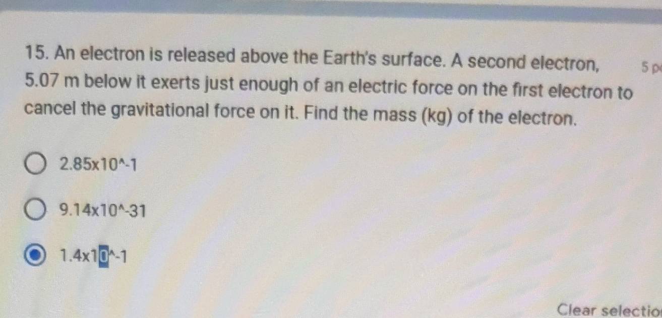 An electron is released above the Earth's surface. A second electron,
5.07 m below it exerts just enough of an electric force on the first electron to
cancel the gravitational force on it. Find the mass (kg) of the electron.
2.85* 10^(wedge)-1
9.14* 10^(wedge)-31
1.4* 10^(wedge)-1
Clear selectio