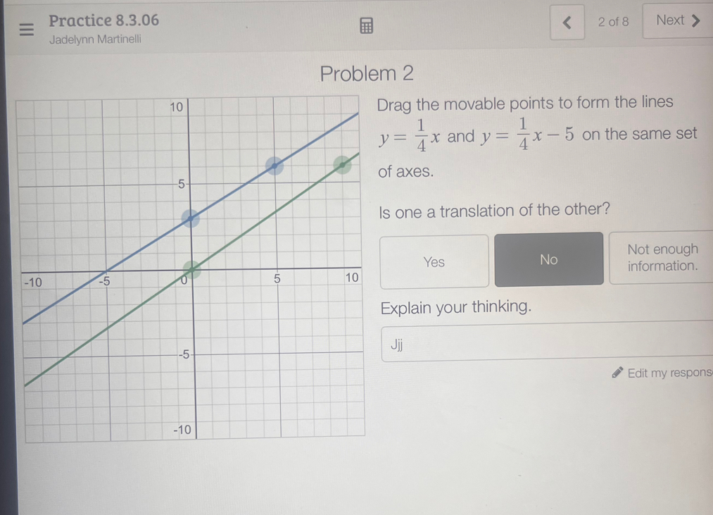 Practice 8.3.06 2 of 8 Next
Jadelynn Martinelli
Problem 2
rag the movable points to form the lines
y= 1/4 x and y= 1/4 x-5 on the same set
axes.
one a translation of the other?
Not enough
Yes No information.
xplain your thinking.
Jjj
Edit my respons