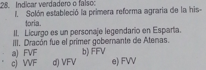 Indicar verdadero o falso:
I. Solón estableció la primera reforma agraria de la his-
toria.
II. Licurgo es un personaje legendario en Esparta.
III. Dracón fue el primer gobernante de Atenas.
a) FVF b) FFV
c) VVF d) VFV e) FVV