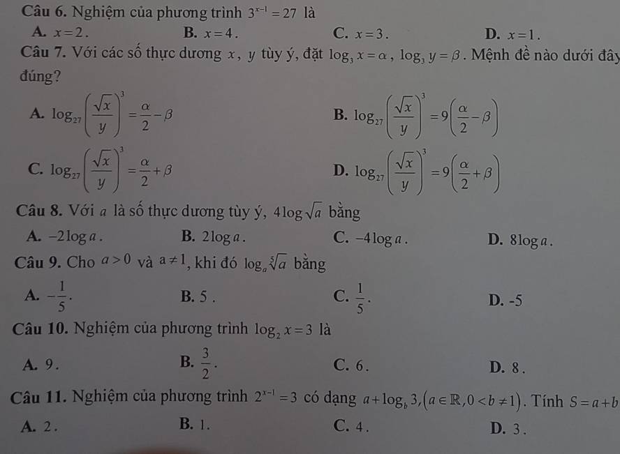 Nghiệm của phương trình 3^(x-1)=27 là
A. x=2. B. x=4. C. x=3. D. x=1. 
Câu 7. Với các số thực dương x, y tùy ý, đặt log _3x=alpha , log _3y=beta. Mệnh đề nào dưới đây
đúng?
A. log _27( sqrt(x)/y )^3= alpha /2 -beta log _17( sqrt(x)/y )^3=9( alpha /2 -beta )
B.
C. log _27( sqrt(x)/y )^3= alpha /2 +beta log _27( sqrt(x)/y )^3=9( alpha /2 +beta )
D.
Câu 8. Với a là số thực dương tùy ý, 4log sqrt(a) bằng
A. -2 log a . B. 2 log a. C. -4 log a. D. 8log a.
Câu 9. Cho a>0 và a!= 1 , khi đó log _asqrt[5](a) bǎng
A. - 1/5 . B. 5. C.  1/5 . D. -5
Câu 10. Nghiệm của phương trình log _2x=3 là
B.
A. 9 .  3/2 . C. 6. D. 8.
Câu 11. Nghiệm của phương trình 2^(x-1)=3 có dạng a+log _b3, (a∈ R, 0. Tính S=a+b
A. 2. B. 1. C. 4. D. 3.