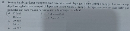 Seekor kambing dapat menghabiskan rumput di suatu lapangan dalam waktu 4 minggu. Jika seekor sapi
dapat menghabiskan rumput di lapangan dalam waktu 3 minggu, berapa lama rumput akan habis jika
kambing dan sapi makan bersama-sama di lapangan tersebut?
a 12 hari
b. 18 bari
c. 20 hari
d. 24 hari
e. 28 hari