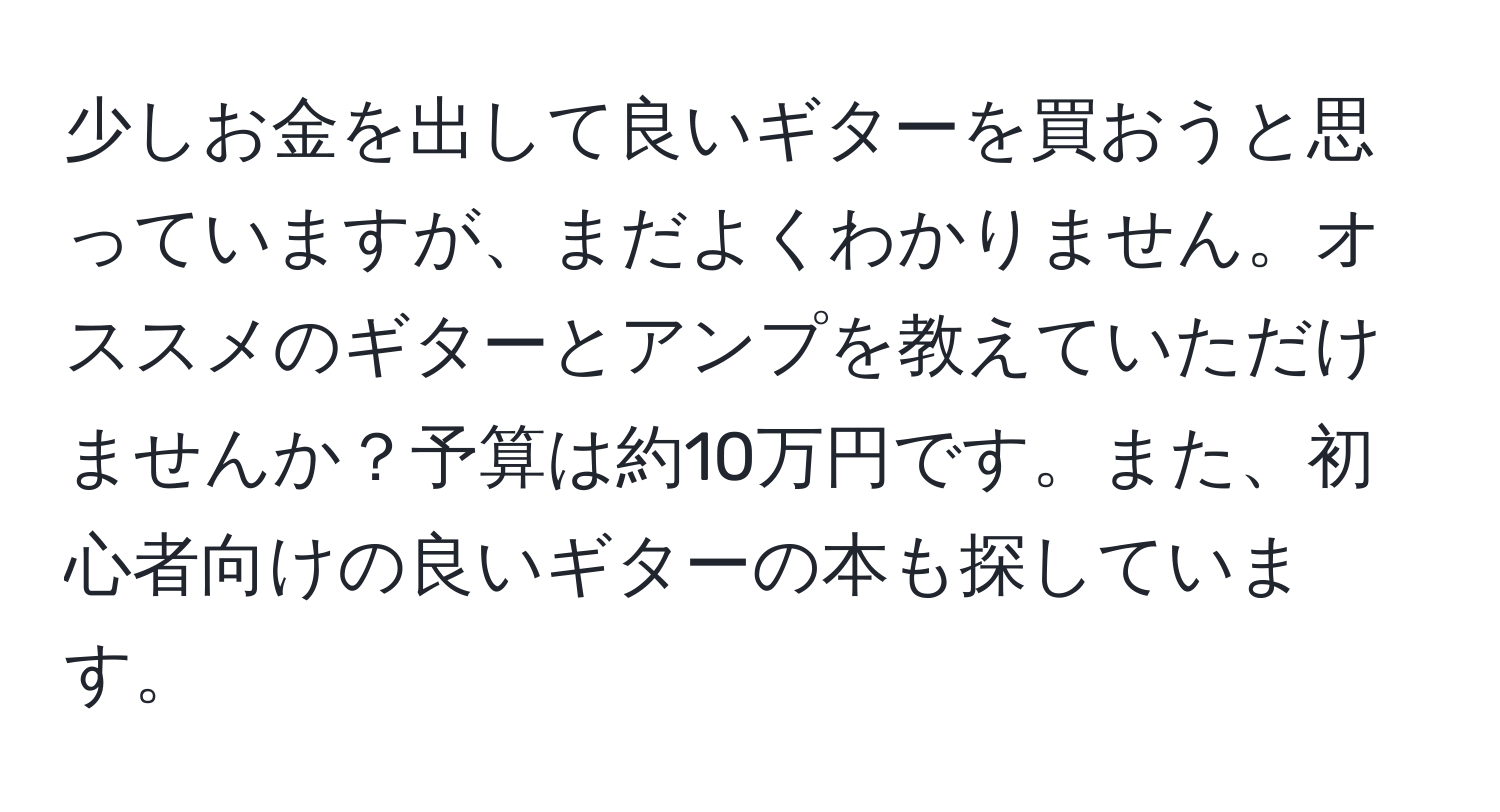 少しお金を出して良いギターを買おうと思っていますが、まだよくわかりません。オススメのギターとアンプを教えていただけませんか？予算は約10万円です。また、初心者向けの良いギターの本も探しています。