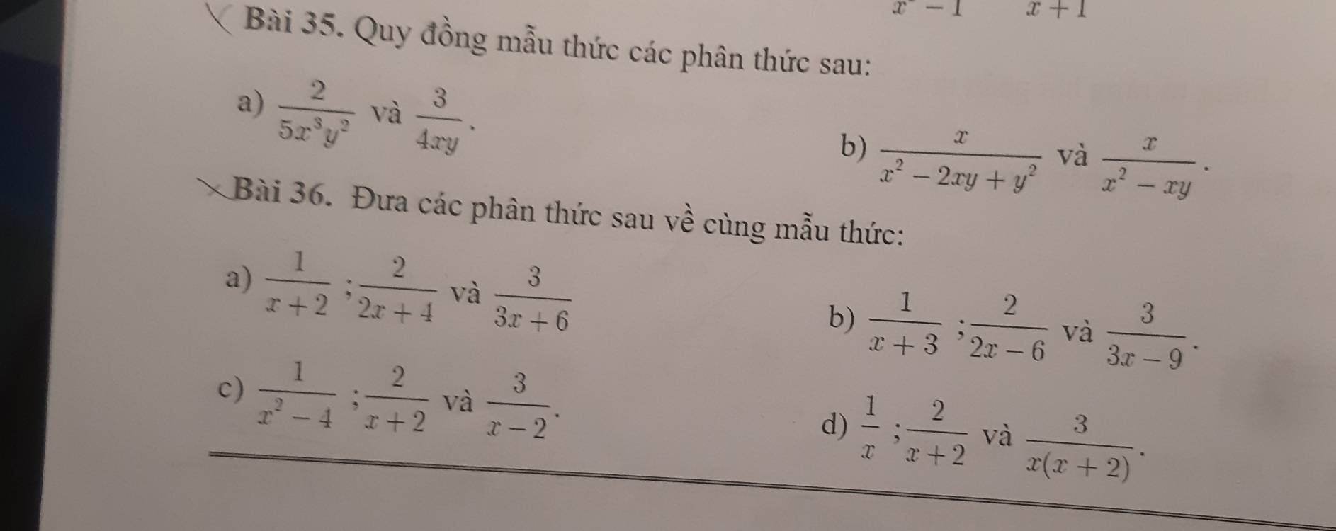 x-1 x+1
Bài 35. Quy đồng mẫu thức các phân thức sau: 
a)  2/5x^3y^2  và  3/4xy . 
b)  x/x^2-2xy+y^2  và  x/x^2-xy . 
Bài 36. Đưa các phân thức sau về cùng mẫu thức: 
a)  1/x+2 ;  2/2x+4  và  3/3x+6   1/x+3 ;  2/2x-6  và  3/3x-9 . 
b) 
c)  1/x^2-4 ;  2/x+2  và  3/x-2 . 
d)  1/x ; 2/x+2  và  3/x(x+2) .