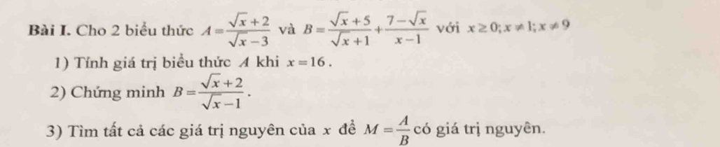 Cho 2 biểu thức A= (sqrt(x)+2)/sqrt(x)-3  và B= (sqrt(x)+5)/sqrt(x)+1 + (7-sqrt(x))/x-1  với x≥ 0; x!= 1; x!= 9
1) Tính giá trị biểu thức A khi x=16. 
2) Chứng minh B= (sqrt(x)+2)/sqrt(x)-1 . 
3) Tìm tất cả các giá trị nguyên của x đề M= A/B  có giá trị nguyên.