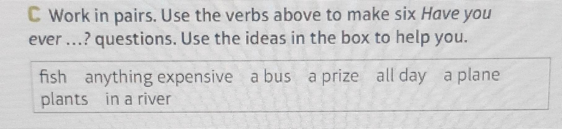 Work in pairs. Use the verbs above to make six Have you 
ever ...? questions. Use the ideas in the box to help you. 
fish anything expensive a bus a prize all day a plane 
plants in a river