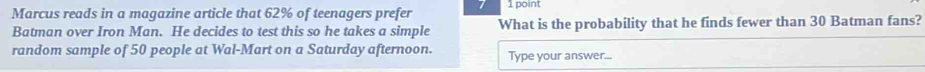 Marcus reads in a magazine article that 62% of teenagers prefer 1 point 
Batman over Iron Man. He decides to test this so he takes a simple What is the probability that he finds fewer than 30 Batman fans? 
random sample of 50 people at Wal-Mart on a Saturday afternoon. Type your answer...