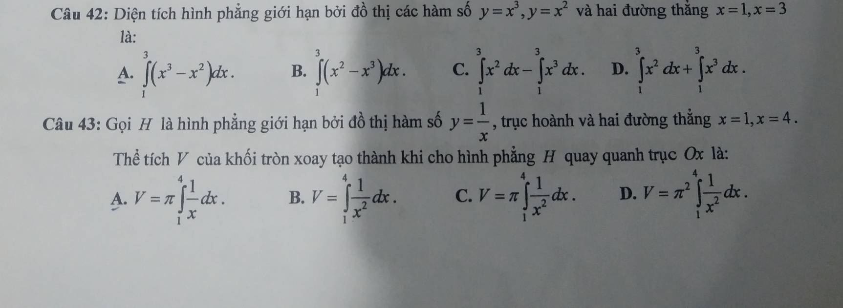 Diện tích hình phẳng giới hạn bởi đồ thị các hàm số y=x^3, y=x^2 và hai đường thắng x=1, x=3
là:
A. ∈t^3(x^3-x^2)dx. ∈t^3(x^2-x^3)dx. C. ∈tlimits _1^(3x^2)dx-∈tlimits _1^(3x^3)dx. D. ∈tlimits _1^(3x^2)dx+∈tlimits _1^(3x^3)dx. 
B.
Câu 43: Gọi H là hình phẳng giới hạn bởi đồ thị hàm số y= 1/x  , trục hoành và hai đường thắng x=1, x=4. 
Thể tích V của khối tròn xoay tạo thành khi cho hình phẳng H quay quanh trục Ox là:
A. V=π ∈tlimits _1^(4frac 1)xdx. V=∈tlimits _1^(4frac 1)x^2dx. V=π ∈tlimits _1^(4frac 1)x^2dx. D. V=π^2∈t _1^(4frac 1)x^2dx. 
B.
C.