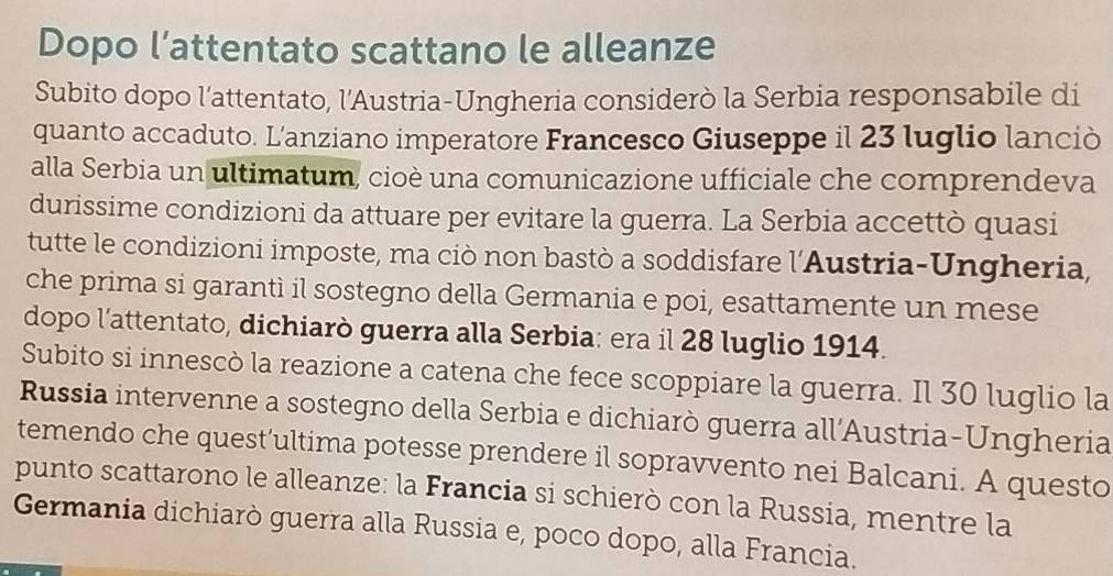 Dopo l’attentato scattano le alleanze 
Subito dopo l'attentato, l'Austria-Ungheria considerò la Serbia responsabile di 
quanto accaduto. L'anziano imperatore Francesco Giuseppe il 23 luglio lanciò 
alla Serbia un ultimatum, cioè una comunicazione ufficiale che comprendeva 
durissime condizioni da attuare per evitare la guerra. La Serbia accettò quasi 
tutte le condizioni imposte, ma ciò non bastò a soddisfare l'Austria-Ungheria, 
che prima si garantì il sostegno della Germania e poi, esattamente un mese 
dopo l’attentato, dichiarò guerra alla Serbia: era il 28 luglio 1914. 
Subito si innescò la reazione a catena che fece scoppiare la guerra. Il 30 luglio la 
Russia intervenne a sostegno della Serbia e dichiarò guerra all’Austria-Ungheria 
temendo che quest’ultima potesse prendere il sopravvento nei Balcani. A questo 
punto scattarono le alleanze: la Francia si schierò con la Russia, mentre la 
Germania dichiarò guerra alla Russia e, poco dopo, alla Francia.