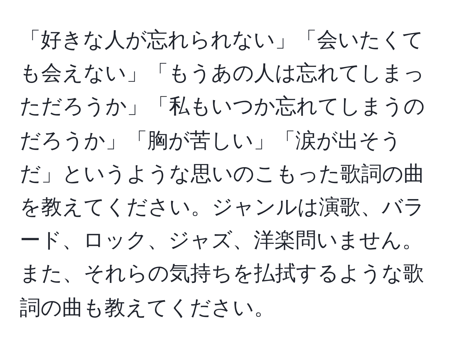 「好きな人が忘れられない」「会いたくても会えない」「もうあの人は忘れてしまっただろうか」「私もいつか忘れてしまうのだろうか」「胸が苦しい」「涙が出そうだ」というような思いのこもった歌詞の曲を教えてください。ジャンルは演歌、バラード、ロック、ジャズ、洋楽問いません。また、それらの気持ちを払拭するような歌詞の曲も教えてください。