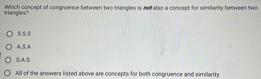 Which concept of congruence between two triangles is not also a concept for similarity between two
triangles?
S.S.S
A.S.A
S.A.S
All of the answers listed above are concepts for both congruence and similarity