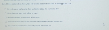 Select thre opsions that show Uncle Tito's inital reaction to the idea of visiting planal 1195.
He reclines on his favorite chair and thinks about the nattater's ides.
He smiles and says he is willing to travel
He says the idea is outlandish and birarts.
He believes that the narrator's brother Zepp will find the idea odd is well.
He wonders whether their speceship would travel that fa