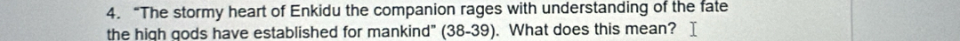 “The stormy heart of Enkidu the companion rages with understanding of the fate 
the high gods have established for mankind" (38-39). What does this mean?