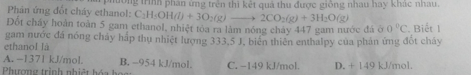 mông trình phân ứng trên thì kết quả thu được giồng nhau hay khác nhau.
Phản ứng đốt cháy ethanol: C_2H_5OH(l)+3O_2(g)to 2CO_2(g)+3H_2O(g)
Đốt cháy hoàn toàn 5 gam ethanol, nhiệt tỏa ra làm nóng chảy 447 gam nước đá ở 0°C. Biết 1
gam nước đá nóng chảy hấp thụ nhiệt lượng 333.5 J, biến thiên enthalpy của phản ứng đốt cháy
ethanol là
A. ~1371 kJ/mol. B. -954 kJ/mol. C. −149 kJ/mol.
Phượng trình nhiệt hóa ho g D. + 149 kJ/mol.