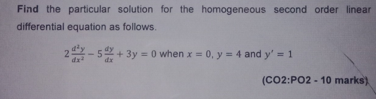 Find the particular solution for the homogeneous second order linear
differential equation as follows.
2 d^2y/dx^2 -5 dy/dx +3y=0 when x=0, y=4 and y'=1
(CO2:PO2 - 10 marks)