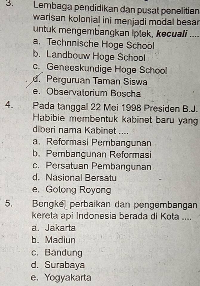 Lembaga pendidikan dan pusat penelitian
warisan kolonial ini menjadi modal besar
untuk mengembangkan iptek, kecuali ....
a. Technnische Hoge School
b. Landbouw Hoge School
c. Geneeskundige Hoge School
d. Perguruan Taman Siswa
e. Observatorium Boscha
4. Pada tanggal 22 Mei 1998 Presiden B.J.
Habibie membentuk kabinet baru yang
diberi nama Kabinet ....
a. Reformasi Pembangunan
b. Pembangunan Reformasi
c. Persatuan Pembangunan
d. Nasional Bersatu
e. Gotong Royong
5. Bengkel perbaikan dan pengembangan
kereta api Indonesia berada di Kota ....
a. Jakarta
b. Madiun
c. Bandung
d. Surabaya
e. Yogyakarta