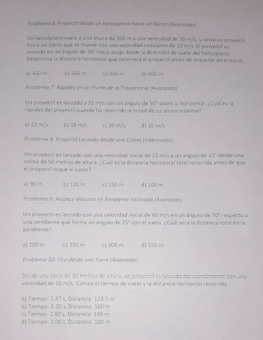 Problema 6: Proyectil desde un Helicóptero hacia un Barco (Avanzado)
Un helicóptero vuela a una altura de 200 m a una velocidad de 20 m/s, y lanza un proyectil
hacia un barco que se mueve con una velocidad constante de 10 m/s. El proyectil es
lanzado en un ángulo de 30° hacia abajo desde la dirección de vuelo del helicóptero.
Determina la distancia horizontal que recorrerá el proyectil antes de impactar en el barco.
a) 400 m b) 500 m c) 300 m d) 600 m
Problema 7: Rapidez en un Punto de la Trayectoria (Avanzado)
Un proyectil es lanzado a 35 m/s con un ángulo de 50° sobre la horizontal. ¿Cuál es la
rapídez del proyectil cuando ha recorrido la mitad de su altura máxima?
a) 22 m/s b) 28 m/s c) 30 m/s d) 35 m/s
Problema 8: Proyectil Lanzado desde una Colina (Intermedio)
Un proyectii es lanzado con una velocidad inicial de 25 m/s a un ánguio de 45° desde una
colina de 50 metros de altura. ¿Cuál es la distancia horizontal total recorrida antes de que
el proyectil toque el suelo?
a) 90 m b) 120 m c) 150 m d) 100 m
Problema 9: Alcance Máximo en Pendiente Inclinada (Avanzado)
Un proyectil es lanzado con una velocidad inicial de 60 m/s en un ángulo de 70° respecto a
una pendiente que forma un ángulo de 25° con el suelo. ¿Cuál será la distancia total en la
pendiente?
a) 200 m b) 250 m c) 300 m d) 150 m
Problema 10: Tiro desde una Torre (Avanzado)
Desde una torre de 30 metros de altura, un proyectil es lanzado horizontalmente con una
velocidad de 50 m/s. Calcula el tiempo de vuelo y la distancía horizontal recorrida.
a) Tiempo: 2.47 s, Distancia: 123.5 m
b) Tiempo: 3.20 s, Distancia: 160 m
c) Tiempo: 2.80 s, Distancia: 140 m
d) Tiempo: 2.00 s, Distancia: 100 m