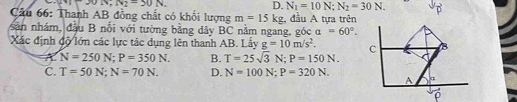 □ J0N, N_2=50N.
D. N_1=10N; N_2=30N. 
Câu 66: Thanh AB đồng chất có khối lượng m=15kg :, đầu A tựa trên
sản nhám, đầu B nối với tường bằng dây BC nằm ngang, gicalpha =60°. 
Xác định độ lớn các lực tác dụng lên thanh AB. Lấy g=10m/s^2. C
B
N=250N; P=350N. B. T=25sqrt(3)N; P=150N.
C. T=50N; N=70N. D. N=100N; P=320N. 
A α