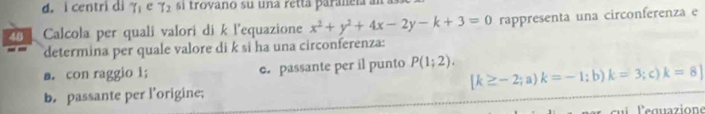 centri di^(sim)(1 e _72 si trovano su una retta paraleía an
26 Calcola per quali valori di k l'equazione x^2+y^2+4x-2y-k+3=0 rappresenta una circonferenza e
determina per quale valore di k si ha una circonferenza:
a. con raggio 1; c. passante per il punto P(1;2). ; c) k=8]
[k≥ -2;a)k=-1; :b) k=3
b. passante per l'origine;
ci lequazione