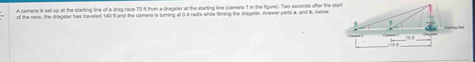 A camera is set up at the starting line of a drag race 70 ft from a dragster at the starting line (camera 1 in the figure). Two seconds after the start 
of the race, the dragster has traveled 140 ft and the camera is turning at 0.4 rad/s while filming the dragster. Answer parts a. and b. below. 
Starting line