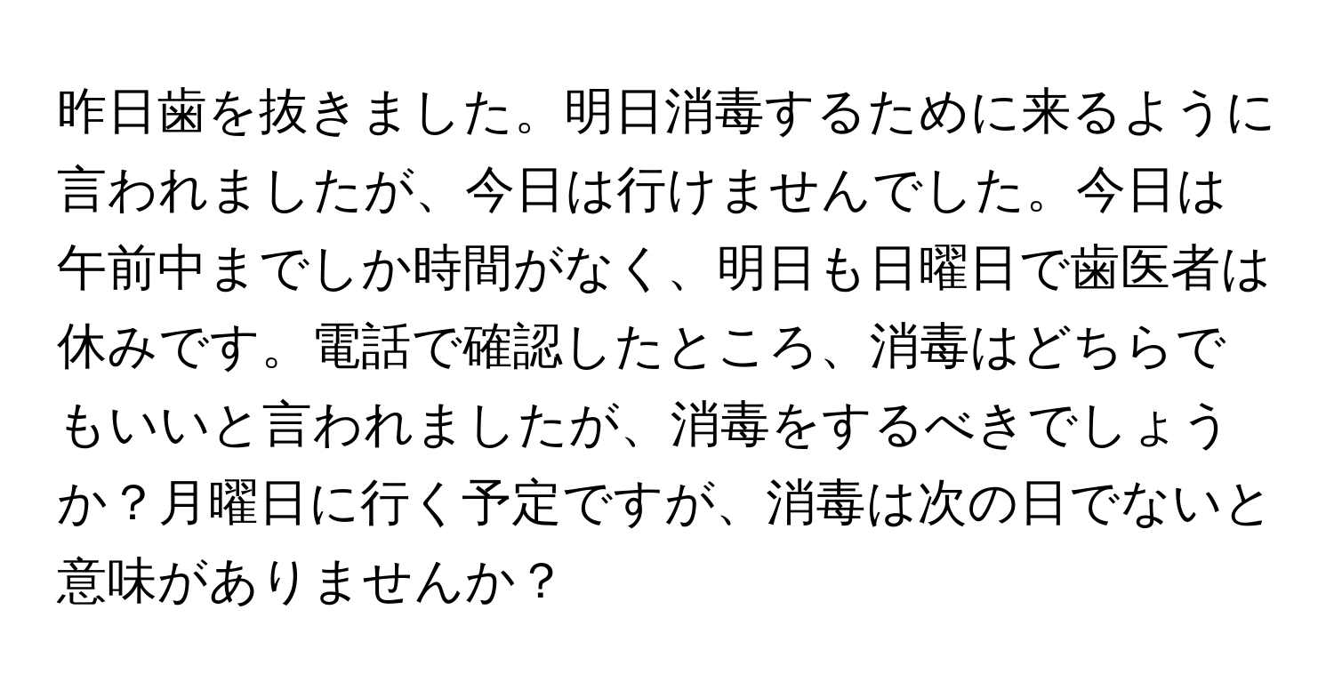 昨日歯を抜きました。明日消毒するために来るように言われましたが、今日は行けませんでした。今日は午前中までしか時間がなく、明日も日曜日で歯医者は休みです。電話で確認したところ、消毒はどちらでもいいと言われましたが、消毒をするべきでしょうか？月曜日に行く予定ですが、消毒は次の日でないと意味がありませんか？