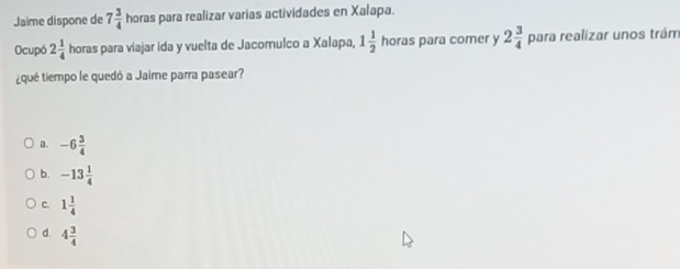 Jaime dispone de 7 3/4  horas para realizar varias actividades en Xalapa.
Ocupó 2 1/4  horas para viajar ida y vuelta de Jacomulco a Xalapa, 1 1/2  horas para comer y 2 3/4  para realizar unos trám
¿qué tiempo le quedó a Jaime parra pasear?
a. -6 3/4 
b. -13 1/4 
C. 1 1/4 
d 4 3/4 