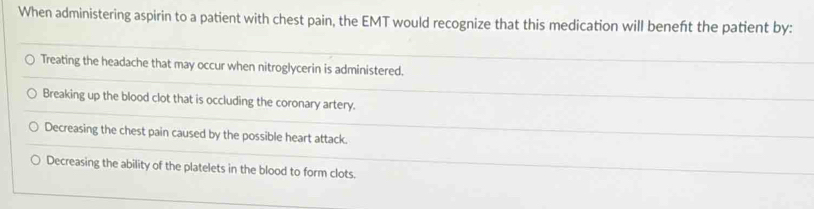 When administering aspirin to a patient with chest pain, the EMT would recognize that this medication will beneft the patient by:
Treating the headache that may occur when nitroglycerin is administered.
Breaking up the blood clot that is occluding the coronary artery.
Decreasing the chest pain caused by the possible heart attack.
Decreasing the ability of the platelets in the blood to form clots.