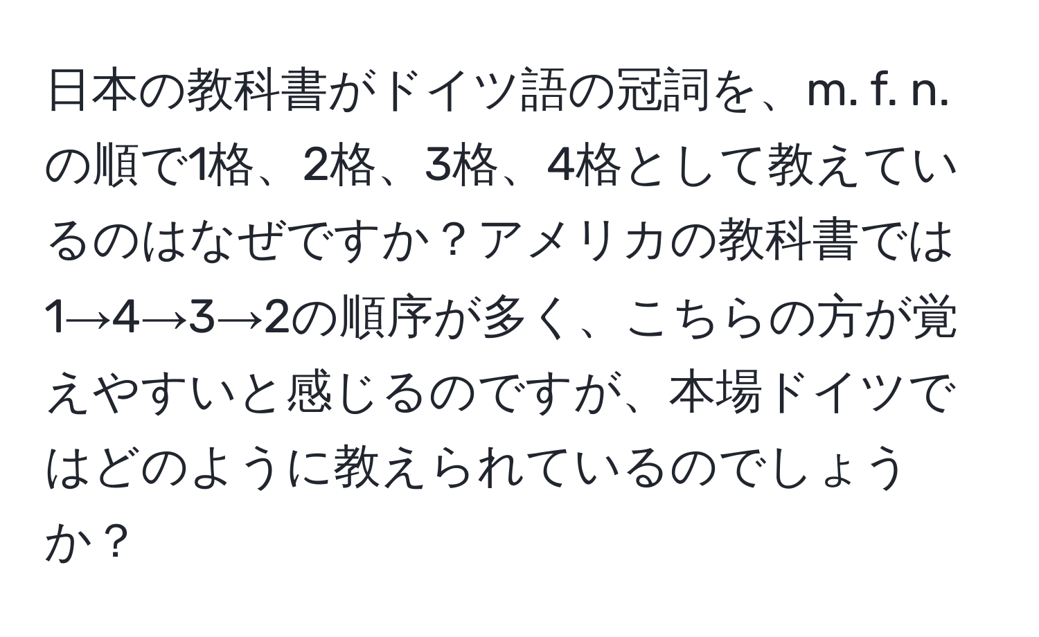 日本の教科書がドイツ語の冠詞を、m. f. n. の順で1格、2格、3格、4格として教えているのはなぜですか？アメリカの教科書では1→4→3→2の順序が多く、こちらの方が覚えやすいと感じるのですが、本場ドイツではどのように教えられているのでしょうか？