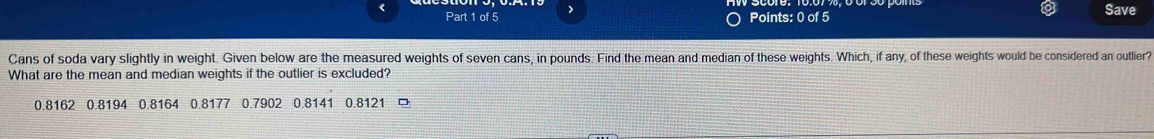 > Points: 0 of 5 Save
Cans of soda vary slightly in weight. Given below are the measured weights of seven cans, in pounds. Find the mean and median of these weights. Which, if any, of these weights would be considered an outlier?
What are the mean and median weights if the outlier is excluded?
0.8162 0.8194 0.8164 0.8177 0.7902 0.8141 0.8121 □