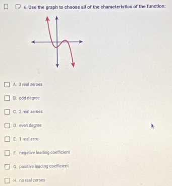 Use the graph to choose all of the characteristics of the function:
A. 3 real zeroes
B. odd degree
C. 2 real zeroes
D. even degree
E. 1 real zero
F. negative leading coefficient
G. positive leading coefficient
H. no real zeroes