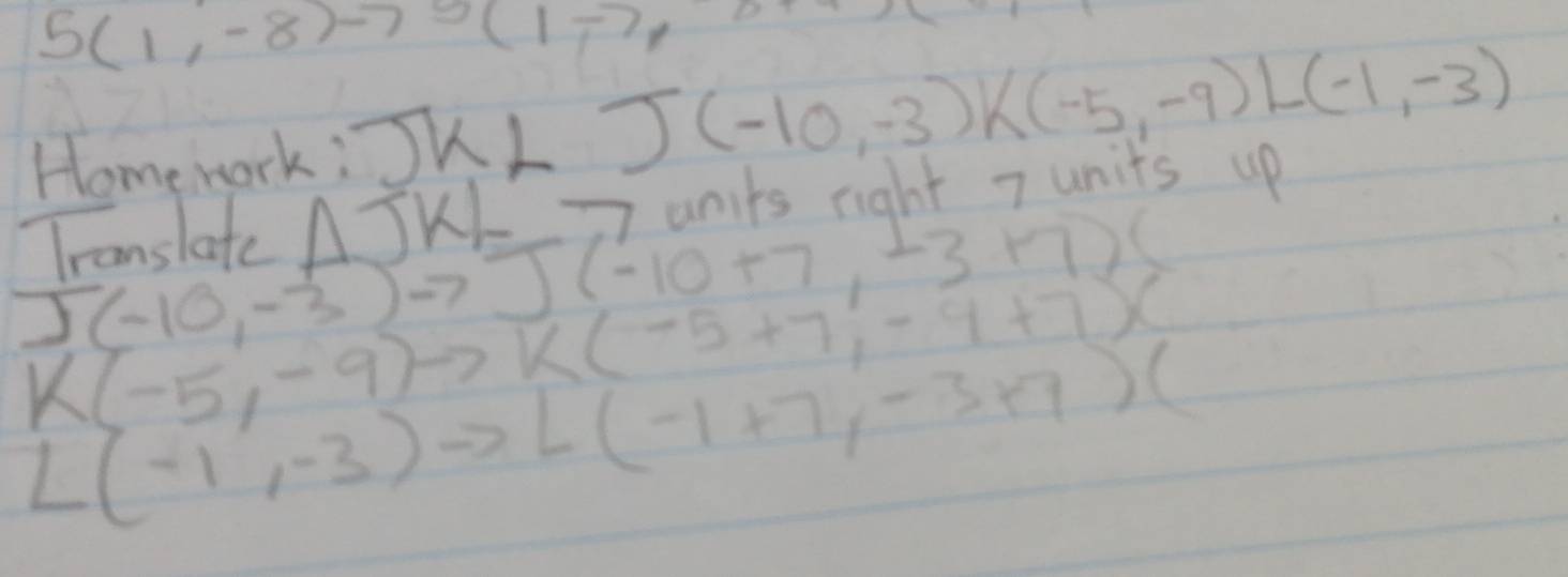 5(1,-8)-75(1-7,0.. 
Homework: J K1 .)(-10,-3)k(-5,-9)L(-1,-3)
Tcanslate △ JKL -7 units right 7 units up
J(-10,-3)to J(-10+7,-3+7)(
K(-5,-9)to K(-5+7,-9+7)(
L(-1,-3)to L(-1+7,-3+7)(