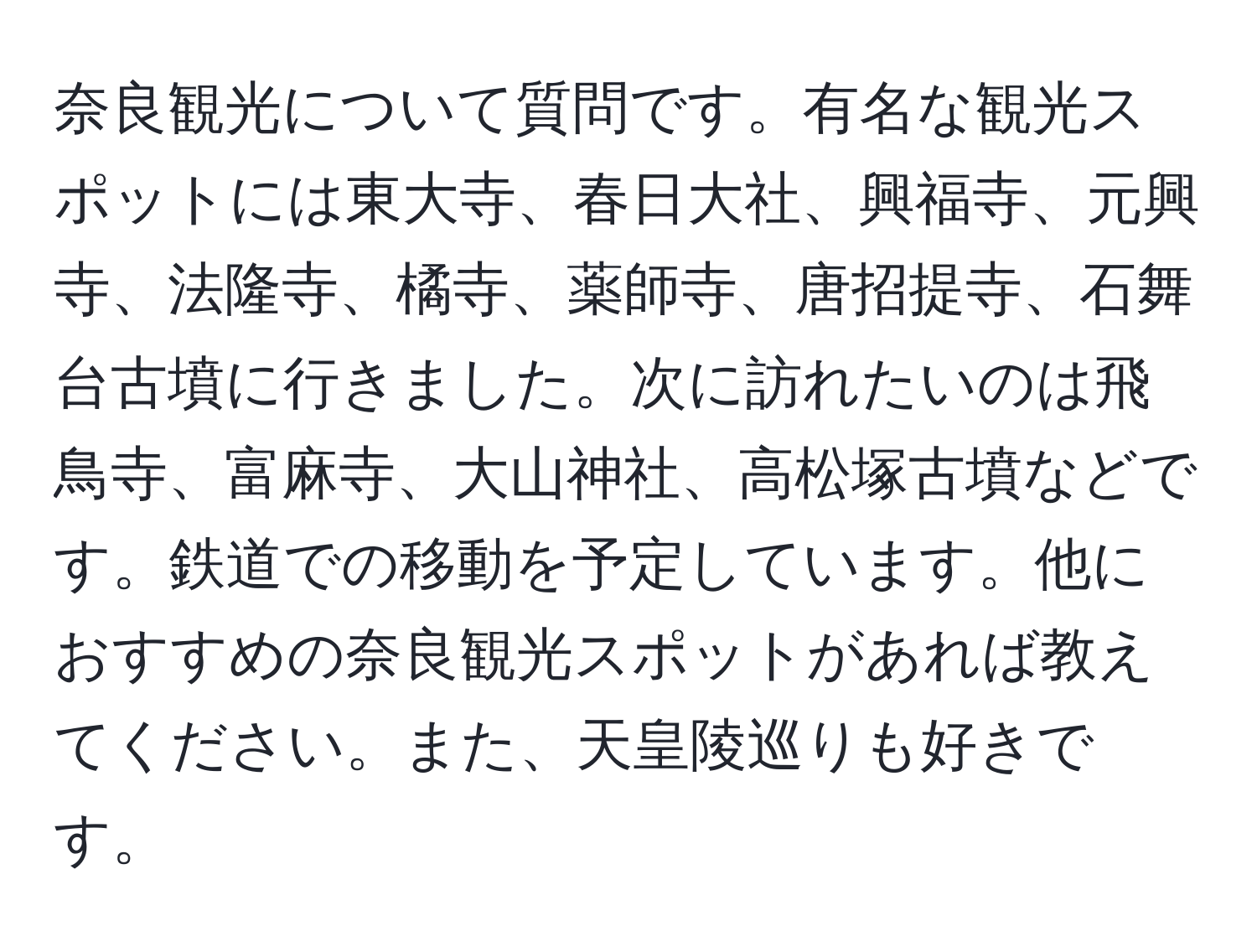 奈良観光について質問です。有名な観光スポットには東大寺、春日大社、興福寺、元興寺、法隆寺、橘寺、薬師寺、唐招提寺、石舞台古墳に行きました。次に訪れたいのは飛鳥寺、富麻寺、大山神社、高松塚古墳などです。鉄道での移動を予定しています。他におすすめの奈良観光スポットがあれば教えてください。また、天皇陵巡りも好きです。