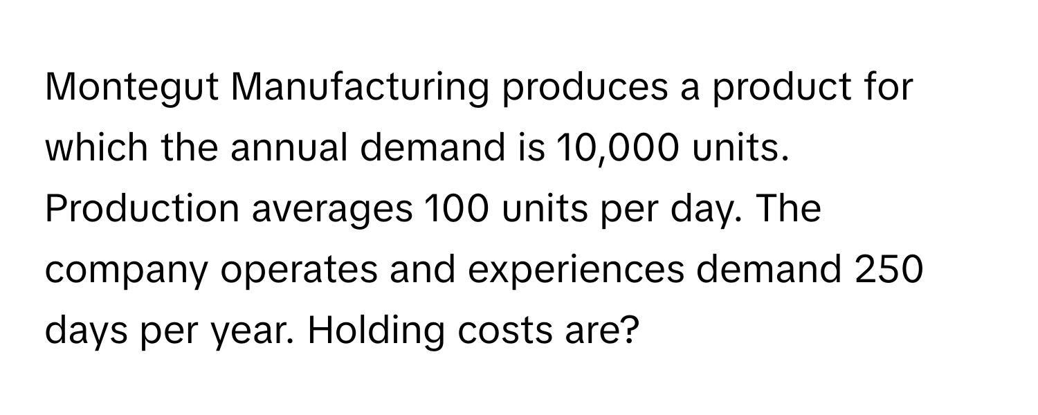 Montegut Manufacturing produces a product for which the annual demand is 10,000 units. Production averages 100 units per day. The company operates and experiences demand 250 days per year. Holding costs are?