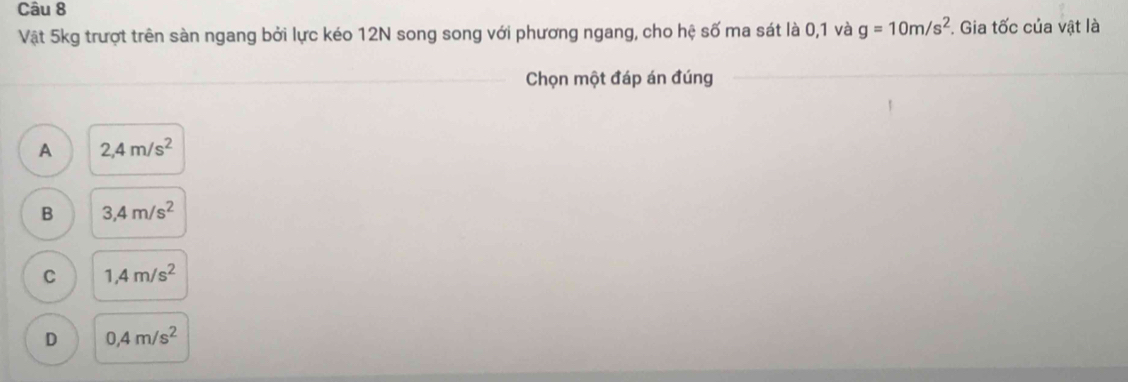 Vật 5kg trượt trên sàn ngang bởi lực kéo 12N song song với phương ngang, cho hệ số ma sát là 0, 1 và g=10m/s^2. Gia tốc của vật là
Chọn một đáp án đúng_
_
A 2,4m/s^2
B 3,4m/s^2
C 1,4m/s^2
D 0,4m/s^2