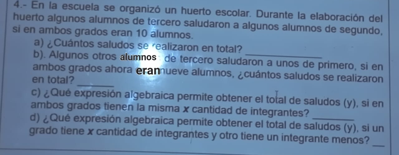 4.- En la escuela se organizó un huerto escolar. Durante la elaboración del 
huerto algunos alumnos de tercero saludaron a algunos alumnos de segundo, 
si en ambos grados eran 10 alumnos. 
a) ¿Cuántos saludos se realizaron en total? 
b). Algunos otros alumnos: de tercero saludaron a unos de primero, si en 
ambos grados ahora erannueve alumnos, ¿cuántos saludos se realizaron 
en total?_ 
c) ¿Qué expresión algebraica permite obtener el total de saludos (y), si en 
ambos grados tienen la misma x cantidad de integrantes? 
d) ¿Qué expresión algebraica permite obtener el total de saludos (y), si un 
_ 
grado tiene x cantidad de integrantes y otro tiene un integrante menos?