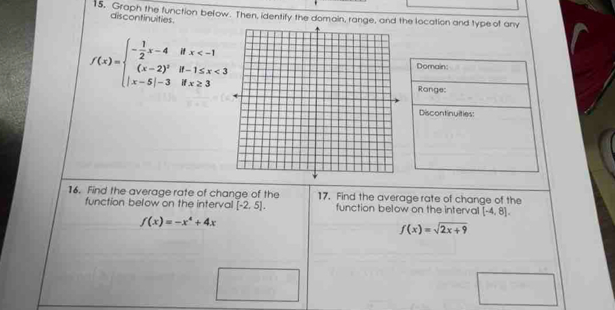 15, Graph the function below. Then, identify the domain, range, and the location and type of any 
discontinuities
f(x)=beginarrayl - 1/2 x-4ifx <3 |x-5|-3ifx≥ 3endarray.
Domain: 
Range: 
Discontinuities: 
16. Find the average rate of change of the 17. Find the average rate of change of the 
function below on the interval [-2,5]. function below on the interval [-4,8].
f(x)=-x^4+4x
f(x)=sqrt(2x+9)