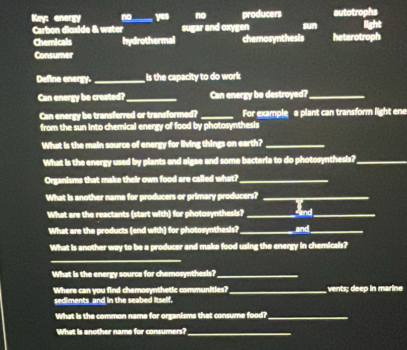 Key: energy no_____ yes no producers autotrophs
Carbon dioxide & water sugar and oxygen
sun light
Chemicals hydrothermal chemosynthesis heterotroph
Consumer
Define energy. _ is the capacity to do work 
Can energy be created?_ Can energy be destroyed?_
Can energy be transferred or transformed? _For example a plant can transform light ene
from the sun into chemical energy of food by photosynthesis
What is the main source of energy for living things on earth?_
What is the energy used by plants and algae and some bacteria to do photosynthesis?_
Organisms that make their own food are called what?_
What is another name for producers or primary producers?_
What are the reactants (start with) for photosynthesis?_
sand_
What are the products (end with) for photosynthesis?_ and_
What is another way to be a producer and make food using the energy in chemicals?
_
What is the energy source for chemosynthesis?_
Where can you find chemosynthetic communities?_ vents; deep in marine
sediments_and in the seabed itself.
What is the common name for organisms that consume food?_
What is another name for consumers?_