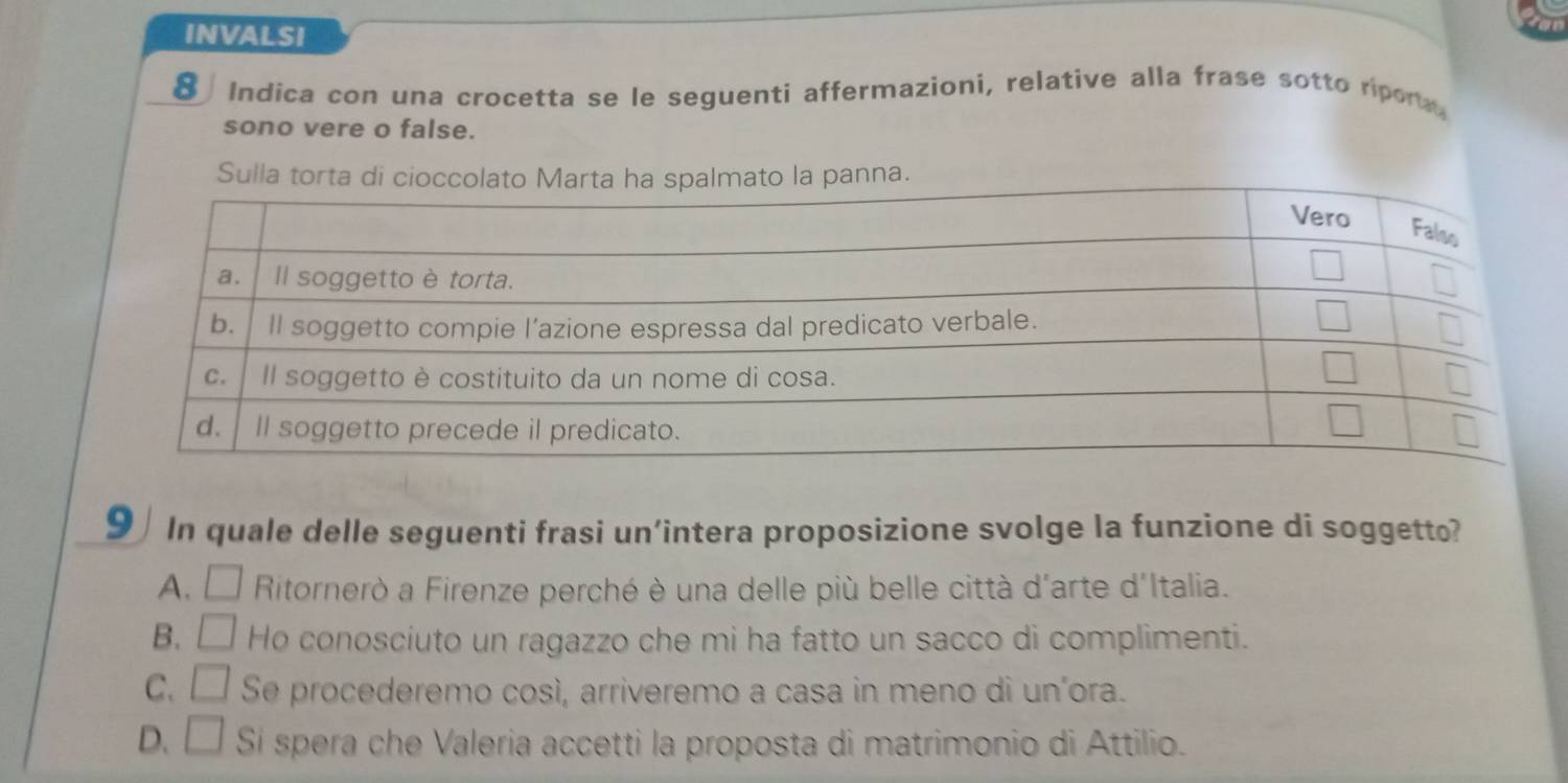 INvALSI
8 Indica con una crocetta se le seguenti affermazioni, relative alla frase sotto ripor
sono vere o false.
Sulla torta di ciola panna.
9  In quale delle seguenti frasi un’intera proposizione svolge la funzione di soggetto?
A. □ Ritornerò a Firenze perché è una delle più belle città d'arte d'Italia.
B. □ Ho conosciuto un ragazzo che mi ha fatto un sacco di complimenti.
C. □ Se procederemo cosí, arriveremo a casa in meno di uníora.
D. □ Sí spera che Valeria accetti la proposta di matrimonio di Attilio.