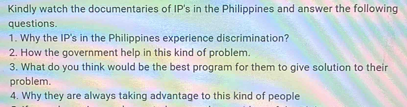 Kindly watch the documentaries of IP's in the Philippines and answer the following 
questions. 
1. Why the IP's in the Philippines experience discrimination? 
2. How the government help in this kind of problem. 
3. What do you think would be the best program for them to give solution to their 
problem. 
4. Why they are always taking advantage to this kind of people