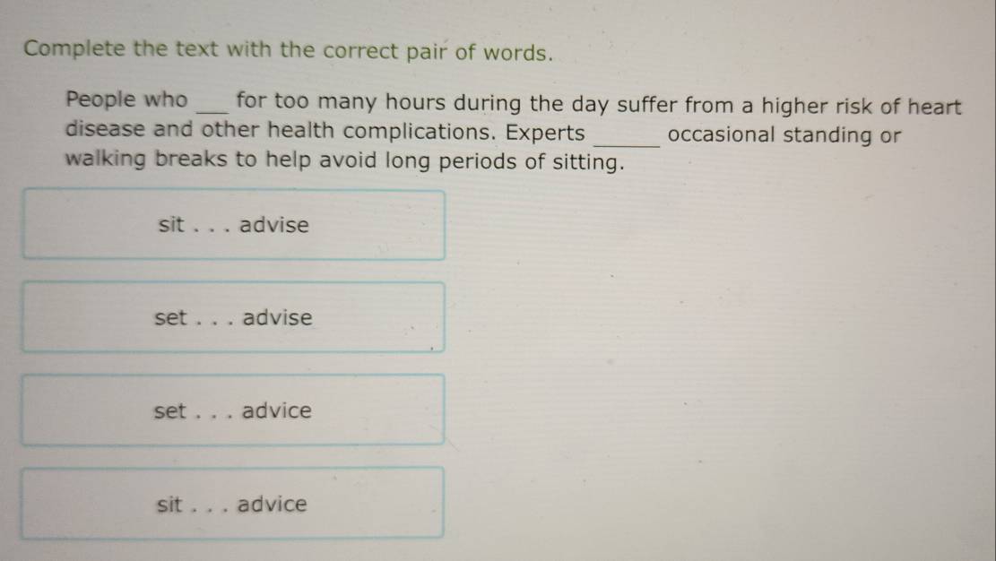 Complete the text with the correct pair of words.
People who _for too many hours during the day suffer from a higher risk of heart 
disease and other health complications. Experts _occasional standing or
walking breaks to help avoid long periods of sitting.
sit _advise
set ._ . advise
set _advice
sit _advice