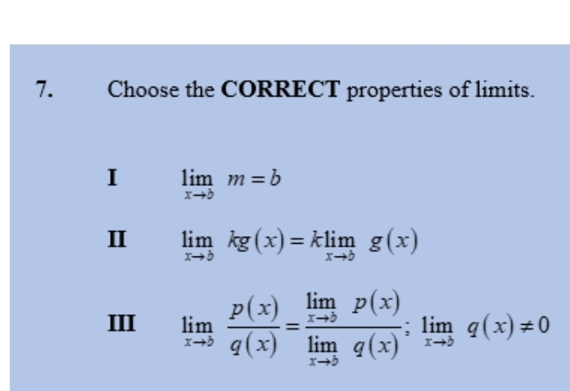 Choose the CORRECT properties of limits.
I limlimits _xto bm=b
II limlimits _xto bkg(x)=klimlimits _xto bg(x)
III limlimits _xto 5 p(x)/q(x) =frac limlimits _xto 5p(x)limlimits _xto 5q(x);limlimits _xto 5q(x)!= 0