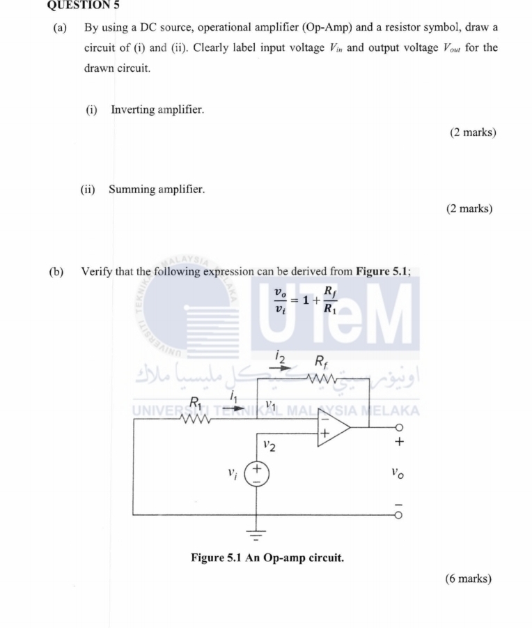 By using a DC source, operational amplifier (Op-Amp) and a resistor symbol, draw a
circuit of (i) and (ii). Clearly label input voltage V_in and output voltage V_out for the
drawn circuit.
(i) Inverting amplifier.
(2 marks)
(ii) Summing amplifier.
(2 marks)
(b) Ver
(6 marks)