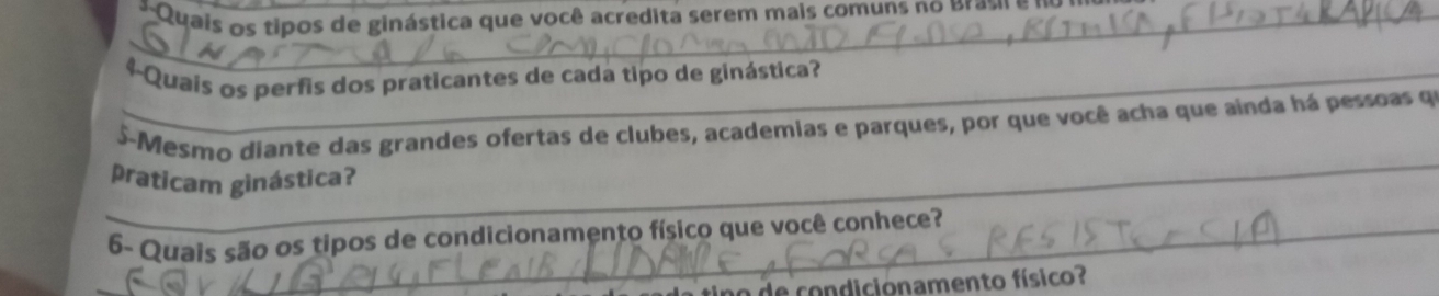 Quais os tipos de ginástica que você acredita serem mais comuns no Brau 
_4-Quais os perfis dos praticantes de cada tipo de ginástica? 
_ 
S-Mesmo diante das grandes ofertas de clubes, academias e parques, por que você acha que ainda há pessoas q 
praticam ginástica? 
6- Quais são os tipos de condicionamento físico que você conhece? 
a de condicionamento físico?