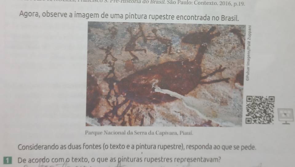 Pre-Historia do Brasil. São Paulo: Contexto. 2016, p.19. 
Agora, observe a imagem de uma pintura rupestre encontrada no Brasil. 
Parque Nacional da Serra da Capivara, Piauí. 
Considerando as duas fontes (o texto e a pintura rupestre), responda ao que se pede. 
De acordo com o texto, o que as pinturas rupestres representavam?