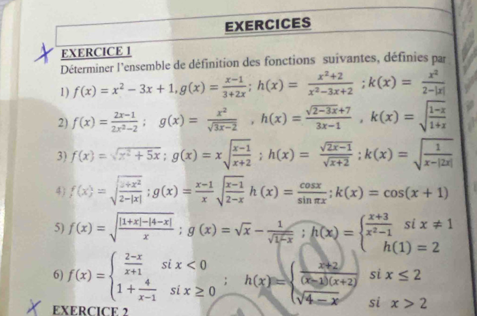 EXERCICES
EXERCICE 1
Déterminer l'ensemble de définition des fonctions suivantes, définies par
1) f(x)=x^2-3x+1,g(x)= (x-1)/3+2x ;h(x)= (x^2+2)/x^2-3x+2 ;k(x)= x^2/2-|x| 
2) f(x)= (2x-1)/2x^2-2 ;g(x)= x^2/sqrt(3x-2) ,h(x)= (sqrt(2-3x)+7)/3x-1 ,k(x)=sqrt(frac 1-x)1+x
3) f(x)=sqrt(x^2+5x);g(x)=xsqrt(frac x-1)x+2;h(x)= (sqrt(2x-1))/sqrt(x+2) ;k(x)=sqrt(frac 1)x-|2x|
4) f(x)=sqrt(frac x+x^2)2-|x|;g(x)= (x-1)/x sqrt(frac x-1)2-xh(x)= cos x/sin π x ;k(x)=cos (x+1)
5) f(x)=sqrt(frac |1+x|-|4-x|)x;g(x)=sqrt(x)- 1/sqrt(1-x) ;h(x)=beginarrayl  (x+3)/x^2-1 six!= 1 h(1)=2endarray.
6) f(x)=beginarrayl  (2-x)/x+1 six<0 1+ 4/x-1 six≥ 0endarray. ;h(x)=beginarrayl  (x+2)/(x-1)(x+2) six≤ 2 sqrt(4-x)six>2endarray.
EXERCICE 2