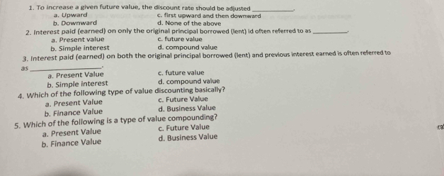 To increase a given future value, the discount rate should be adjusted_
a. Upward c. first upward and then downward
b. Downward d. None of the above
2. Interest paid (earned) on only the original principal borrowed (lent) id often referred to as_
a. Present value c. future value
b. Simple interest d. compound value
3. Interest paid (earned) on both the original principal borrowed (lent) and previous interest earned is often referred to
as_
.
a. Present Value c. future value
b. Simple interest d. compound value
4. Which of the following type of value discounting basically?
a. Present Value c. Future Value
b. Finance Value d. Business Value
5. Which of the following is a type of value compounding?
a. Present Value c. Future Value
ra
b. Finance Value d. Business Value