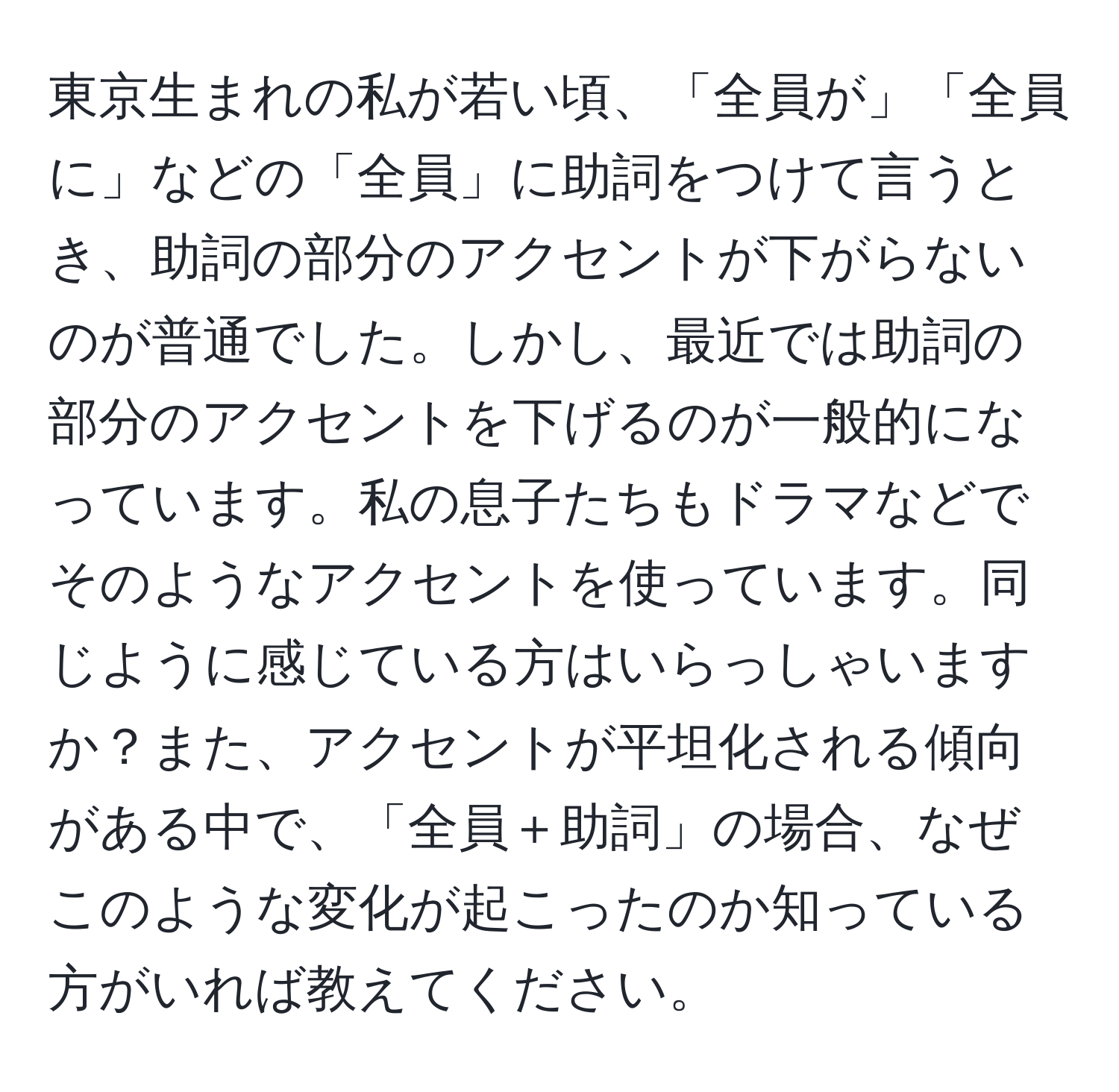 東京生まれの私が若い頃、「全員が」「全員に」などの「全員」に助詞をつけて言うとき、助詞の部分のアクセントが下がらないのが普通でした。しかし、最近では助詞の部分のアクセントを下げるのが一般的になっています。私の息子たちもドラマなどでそのようなアクセントを使っています。同じように感じている方はいらっしゃいますか？また、アクセントが平坦化される傾向がある中で、「全員＋助詞」の場合、なぜこのような変化が起こったのか知っている方がいれば教えてください。