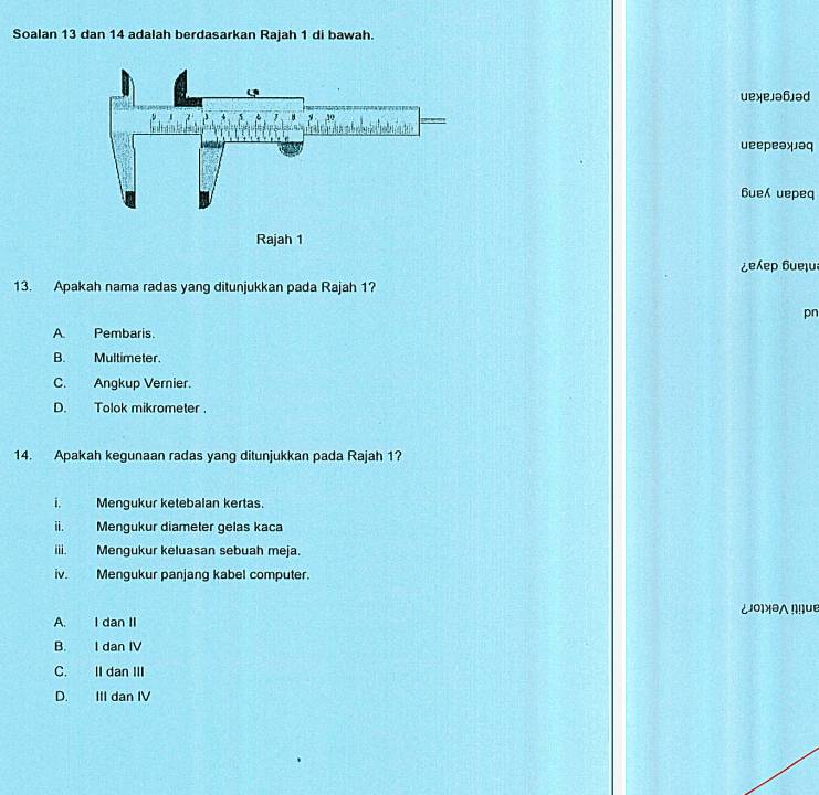 Soalan 13 dan 14 adalah berdasarkan Rajah 1 di bawah.
uexeлə6əd
ueepeəxəq
6ue uepeq
Rajah 1
¿eep бueļu
13. Apakah nama radas yang ditunjukkan pada Rajah 1?
pn
A. Pembaris.
B. Multimeter.
C. Angkup Vernier.
D. Tolok mikrometer.
14. Apakah kegunaan radas yang ditunjukkan pada Rajah 1?
i. Mengukur ketebalan kertas.
ⅱ. Mengukur diameter gelas kaca
i Mengukur keluasan sebuah meja.
iv. Mengukur panjang kabel computer.
¿०¡Xə∧ !!ue
A. I dan II
B. I dan IV
C. II dan III
D. III dan IV