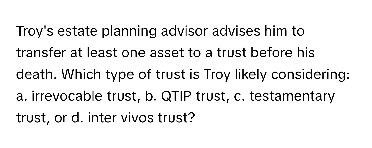 Troy's estate planning advisor advises him to transfer at least one asset to a trust before his death.  Which type of trust is Troy likely considering: a. irrevocable trust, b. QTIP trust, c. testamentary trust, or d. inter vivos trust?